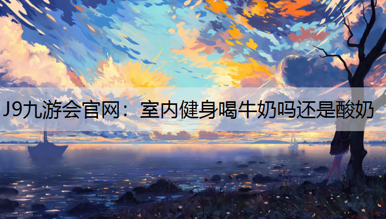 J9九游会官网：室内健身喝牛奶吗还是酸奶
